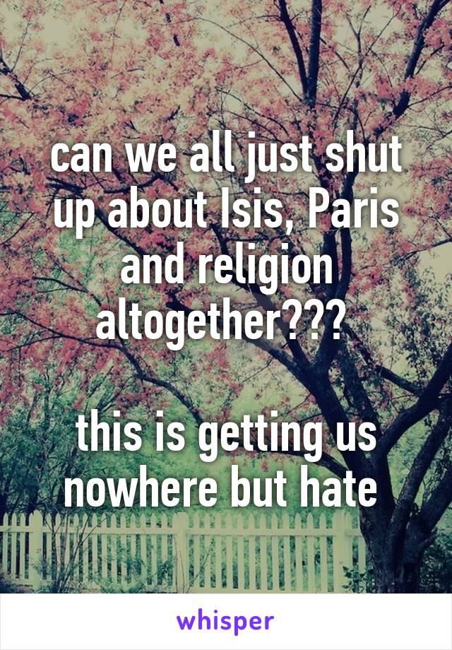 can we all just shut up about Isis, Paris and religion altogether??? 

this is getting us nowhere but hate 