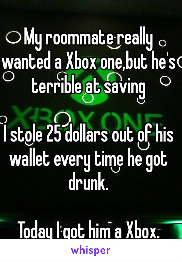 My roommate really wanted a Xbox one,but he's terrible at saving

I stole 25 dollars out of his wallet every time he got drunk.

Today I got him a Xbox.
