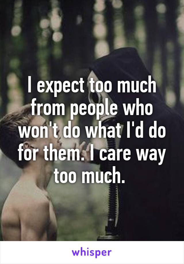 I expect too much from people who won't do what I'd do for them. I care way too much. 