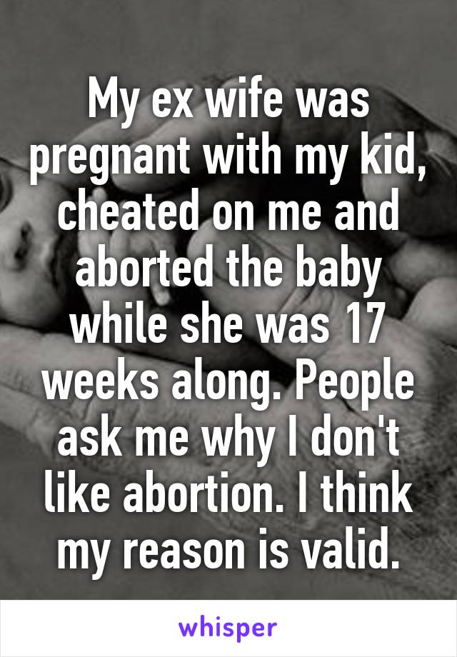 My ex wife was pregnant with my kid, cheated on me and aborted the baby while she was 17 weeks along. People ask me why I don't like abortion. I think my reason is valid.