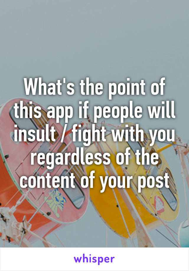 What's the point of this app if people will insult / fight with you regardless of the content of your post