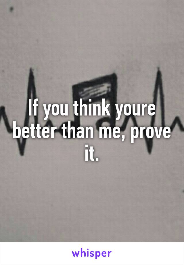 If you think youre better than me, prove it.