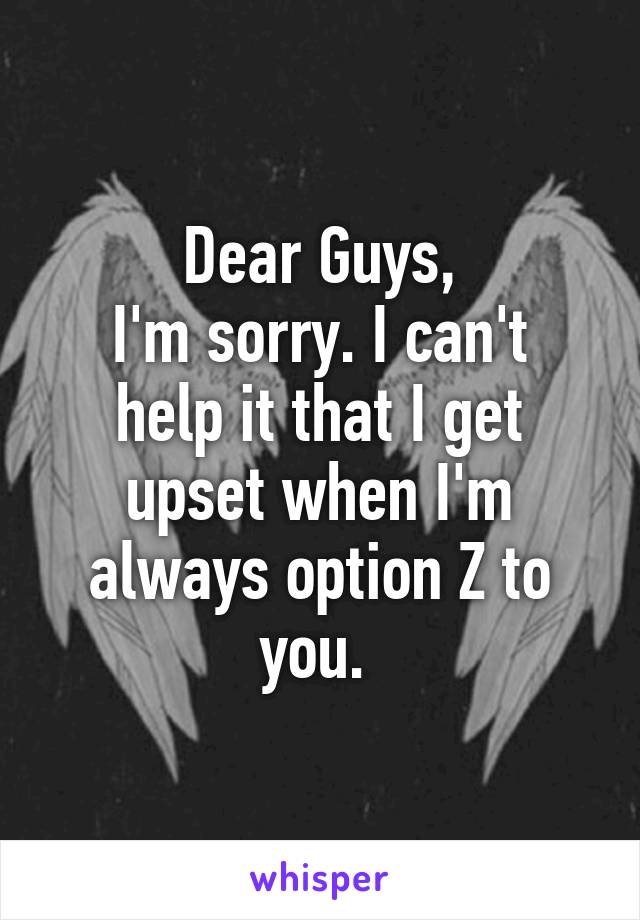 Dear Guys,
I'm sorry. I can't help it that I get upset when I'm always option Z to you. 