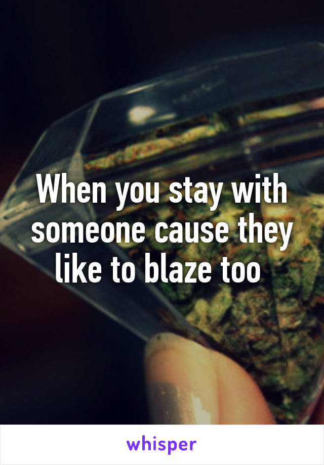 When you stay with someone cause they like to blaze too 