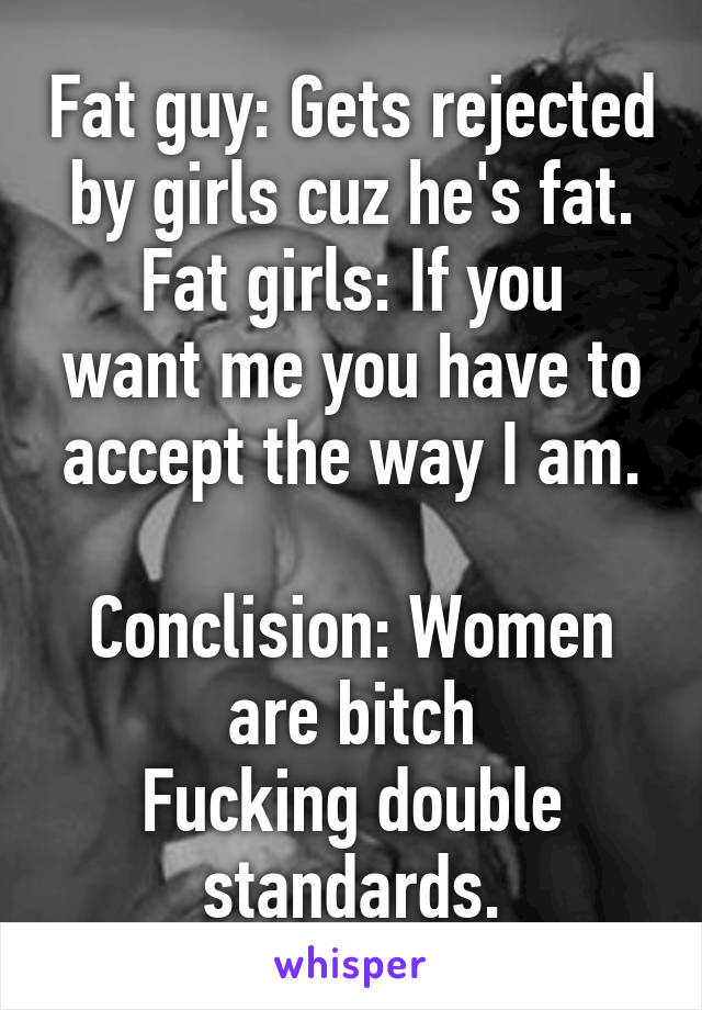 Fat guy: Gets rejected by girls cuz he's fat.
Fat girls: If you want me you have to accept the way I am.

Conclision: Women are bitch
Fucking double standards.