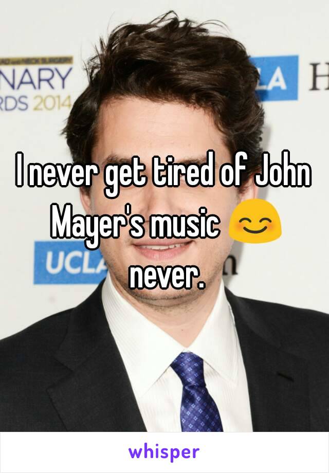 I never get tired of John Mayer's music 😊 never.