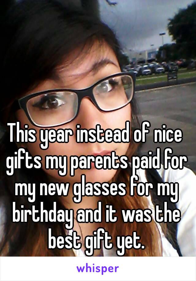 This year instead of nice gifts my parents paid for my new glasses for my birthday and it was the best gift yet.