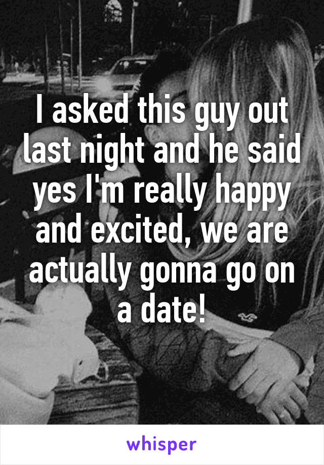 I asked this guy out last night and he said yes I'm really happy and excited, we are actually gonna go on a date!
