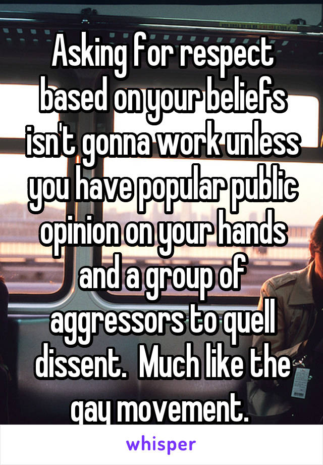 Asking for respect based on your beliefs isn't gonna work unless you have popular public opinion on your hands and a group of aggressors to quell dissent.  Much like the gay movement. 