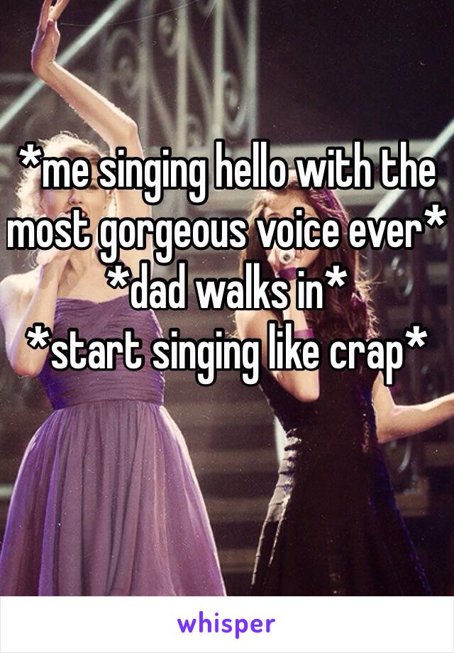 *me singing hello with the most gorgeous voice ever*
*dad walks in*
*start singing like crap* 
