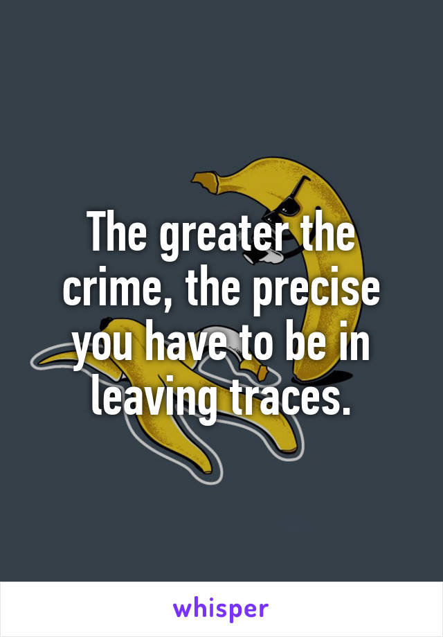 The greater the crime, the precise you have to be in leaving traces.