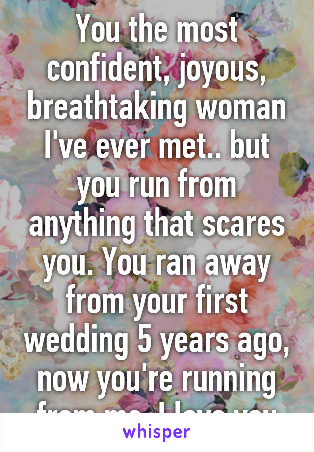 You the most confident, joyous, breathtaking woman I've ever met.. but you run from anything that scares you. You ran away from your first wedding 5 years ago, now you're running from me. I love you