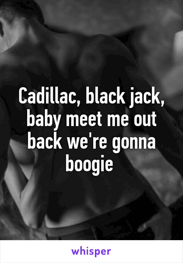 Cadillac, black jack, baby meet me out back we're gonna boogie 