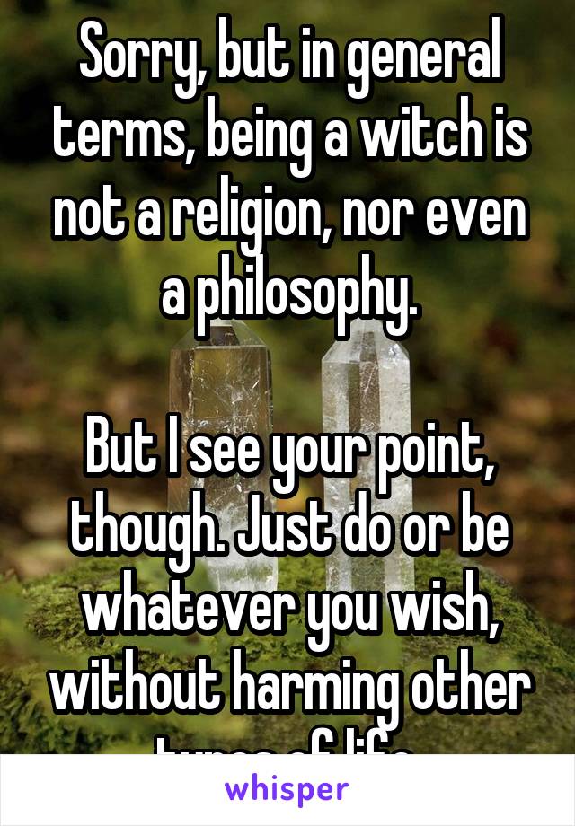 Sorry, but in general terms, being a witch is not a religion, nor even a philosophy.

But I see your point, though. Just do or be whatever you wish, without harming other types of life.