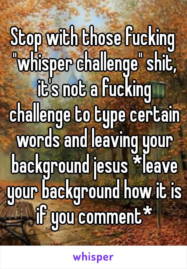 Stop with those fucking "whisper challenge" shit, it's not a fucking challenge to type certain words and leaving your background jesus *leave your background how it is if you comment*