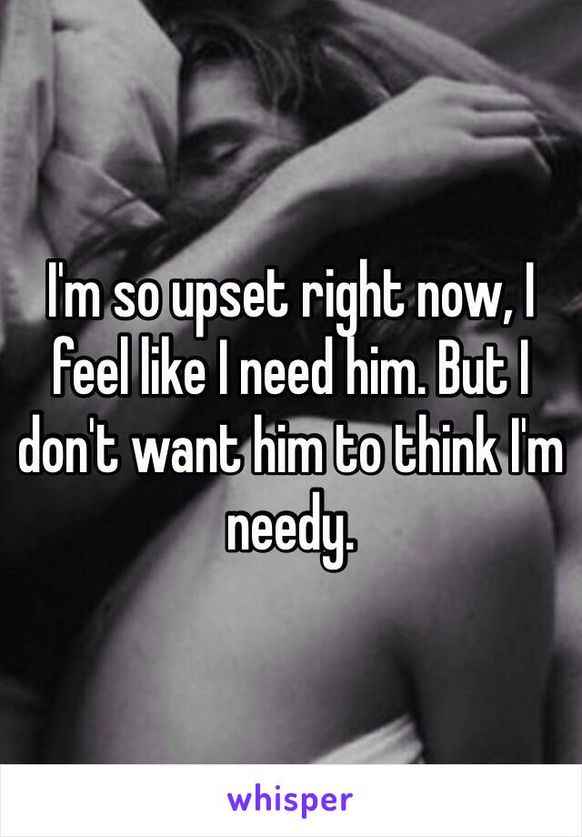 I'm so upset right now, I feel like I need him. But I don't want him to think I'm needy. 