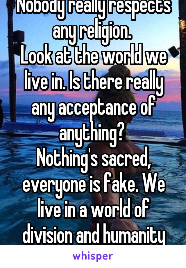 Nobody really respects any religion. 
Look at the world we live in. Is there really any acceptance of anything? 
Nothing's sacred, everyone is fake. We live in a world of division and humanity will never be whole. 