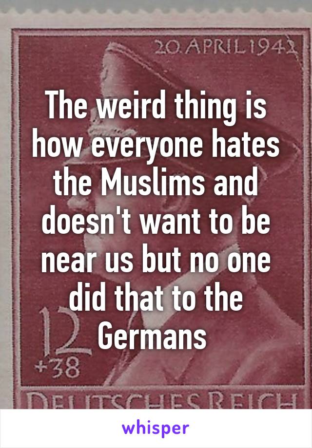 The weird thing is how everyone hates the Muslims and doesn't want to be near us but no one did that to the Germans 