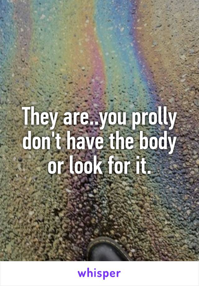 They are..you prolly don't have the body or look for it.