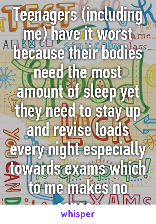 Teenagers (including me) have it worst because their bodies need the most amount of sleep yet they need to stay up and revise loads every night especially towards exams which to me makes no sense. 