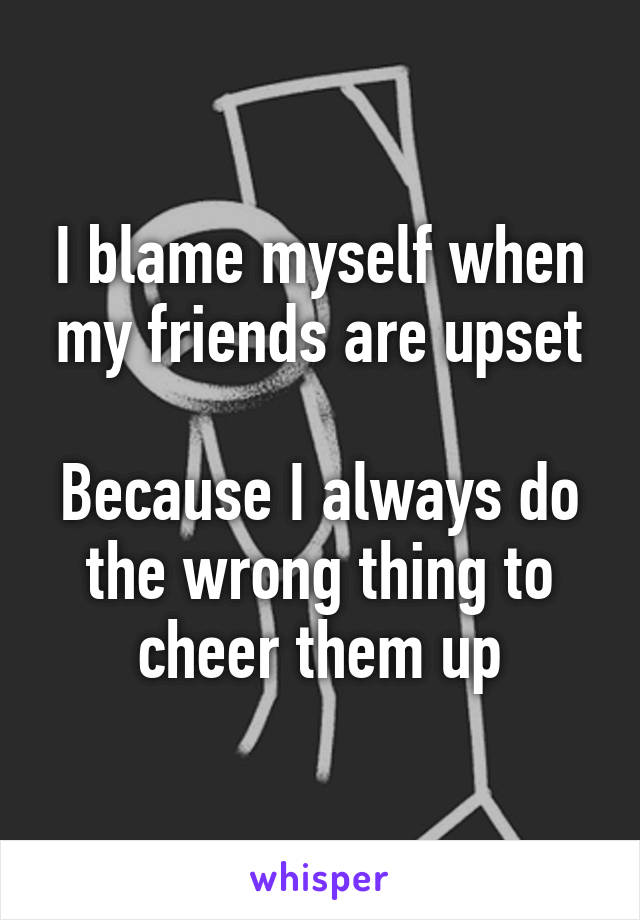 I blame myself when my friends are upset

Because I always do the wrong thing to cheer them up