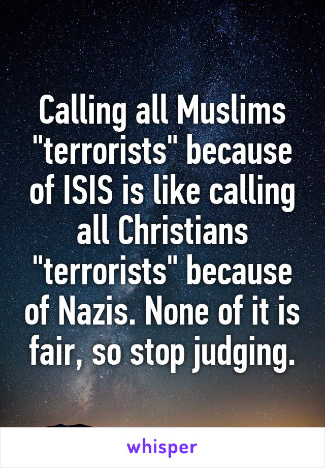 Calling all Muslims "terrorists" because of ISIS is like calling all Christians "terrorists" because of Nazis. None of it is fair, so stop judging.