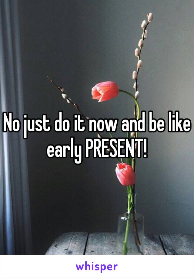 No just do it now and be like early PRESENT! 