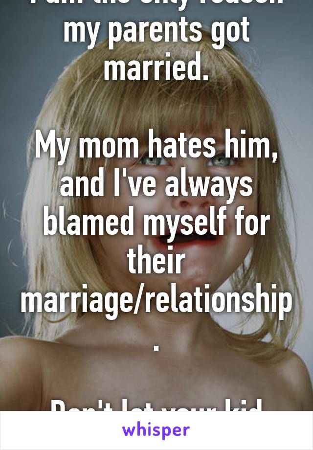 I am the only reason my parents got married.

My mom hates him, and I've always blamed myself for their marriage/relationship.

Don't let your kid carry that baggage. 