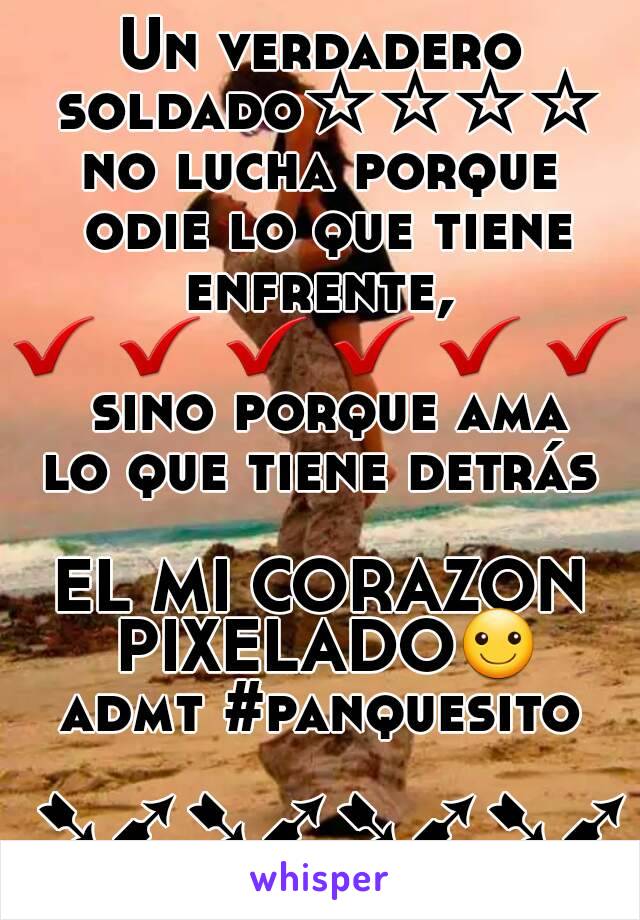 Un verdadero soldado☆☆☆☆
no lucha porque
 odie lo que tiene enfrente, 
✔ ✔ ✔ ✔ ✔ ✔
 sino porque ama
 lo que tiene detrás 

EL MI CORAZON PIXELADO☺
admt #panquesito
  ➷➹➷➹➷➹➷➹

