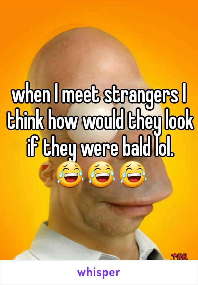 when I meet strangers I think how would they look if they were bald lol. 😂😂😂