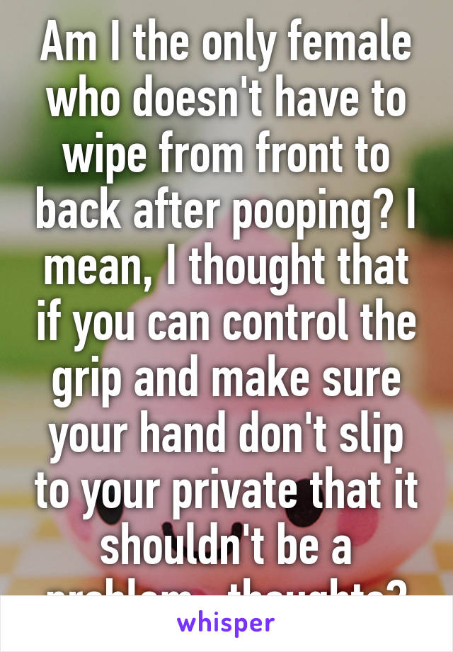 Am I the only female who doesn't have to wipe from front to back after pooping? I mean, I thought that if you can control the grip and make sure your hand don't slip to your private that it shouldn't be a problem...thoughts?