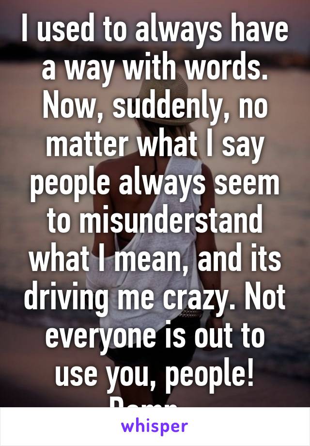 I used to always have a way with words. Now, suddenly, no matter what I say people always seem to misunderstand what I mean, and its driving me crazy. Not everyone is out to use you, people! Damn...