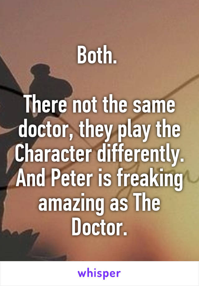 Both. 

There not the same doctor, they play the Character differently. And Peter is freaking amazing as The Doctor.