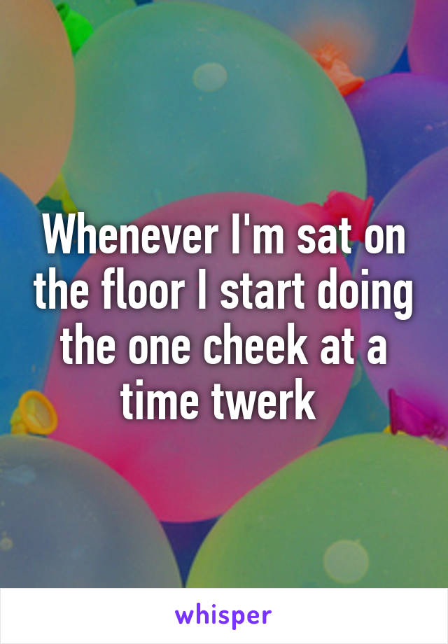 Whenever I'm sat on the floor I start doing the one cheek at a time twerk 