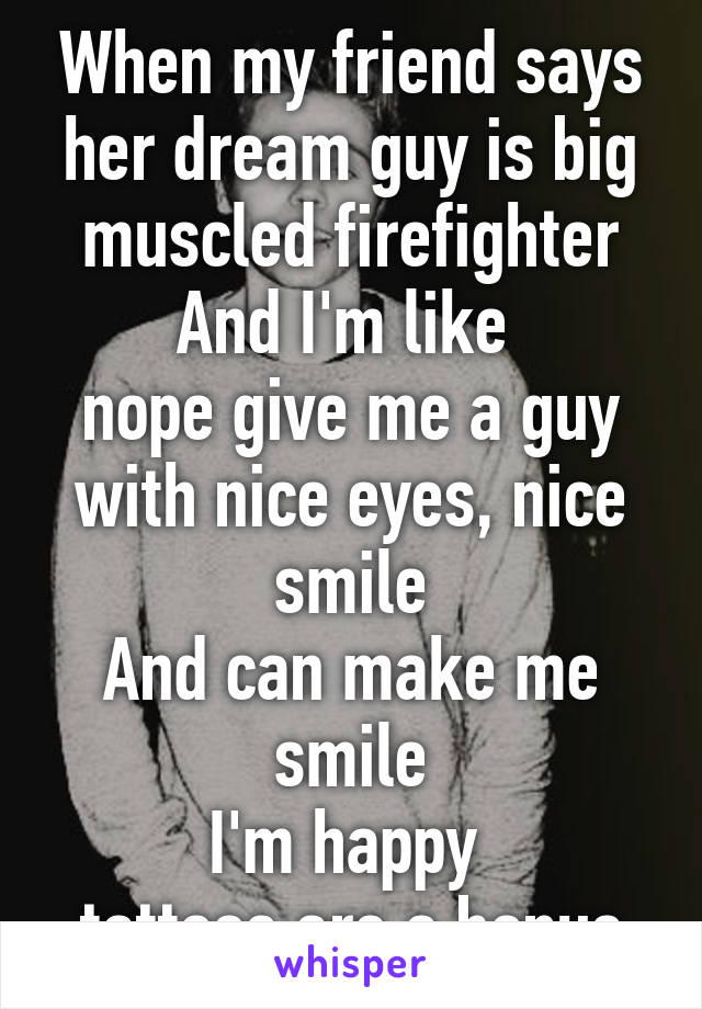 When my friend says her dream guy is big muscled firefighter
And I'm like 
nope give me a guy with nice eyes, nice smile
And can make me smile
I'm happy 
tattoos are a bonus