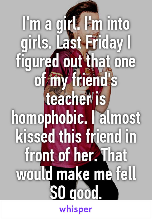 I'm a girl. I'm into girls. Last Friday I figured out that one of my friend's teacher is homophobic. I almost kissed this friend in front of her. That would make me fell SO good.