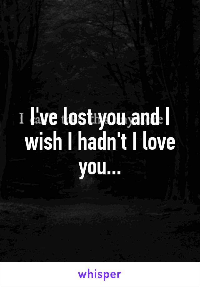 I've lost you and I wish I hadn't I love you...