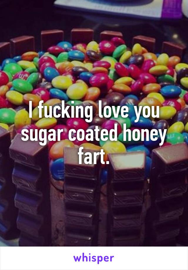 I fucking love you sugar coated honey fart.