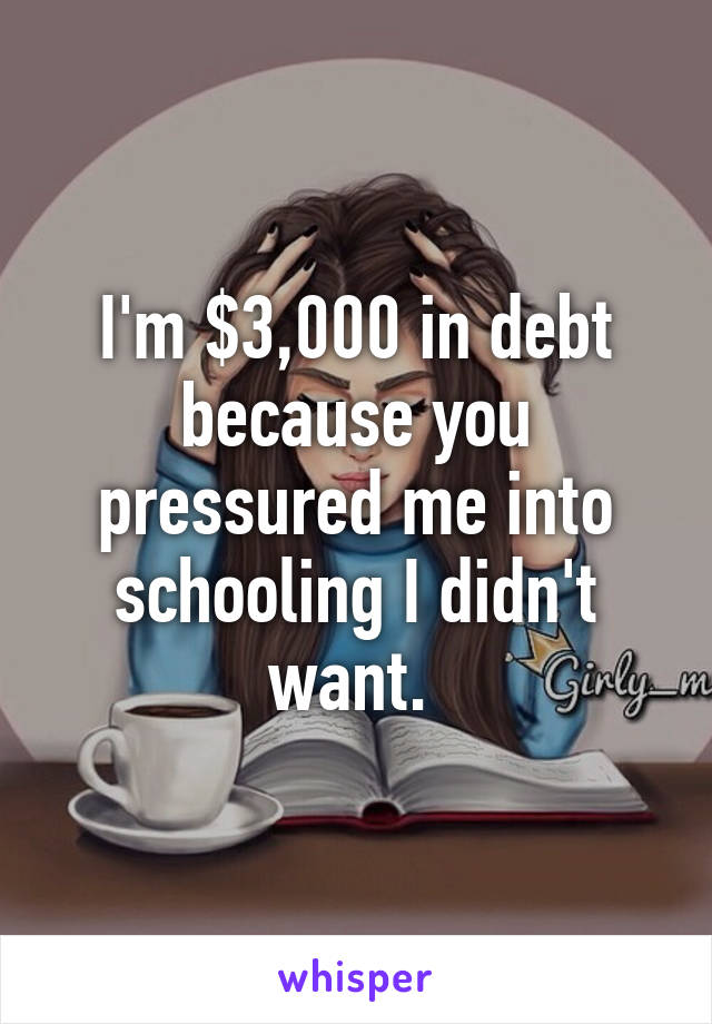 I'm $3,000 in debt because you pressured me into schooling I didn't want. 