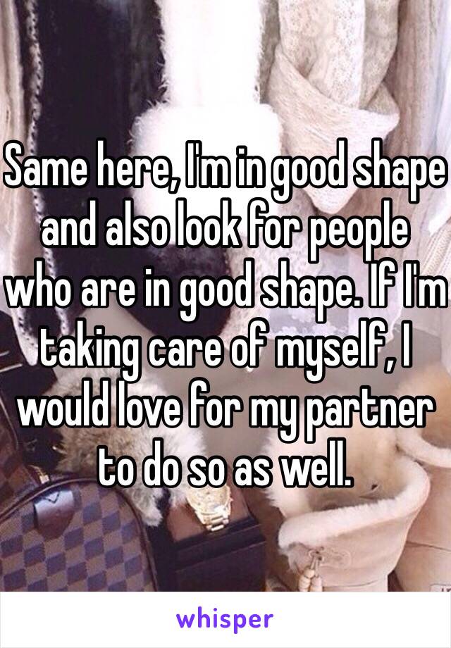 Same here, I'm in good shape and also look for people who are in good shape. If I'm taking care of myself, I would love for my partner to do so as well.