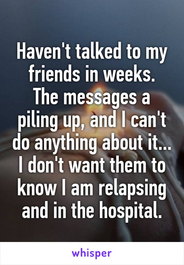 Haven't talked to my friends in weeks.
The messages a piling up, and I can't do anything about it...
I don't want them to know I am relapsing and in the hospital.