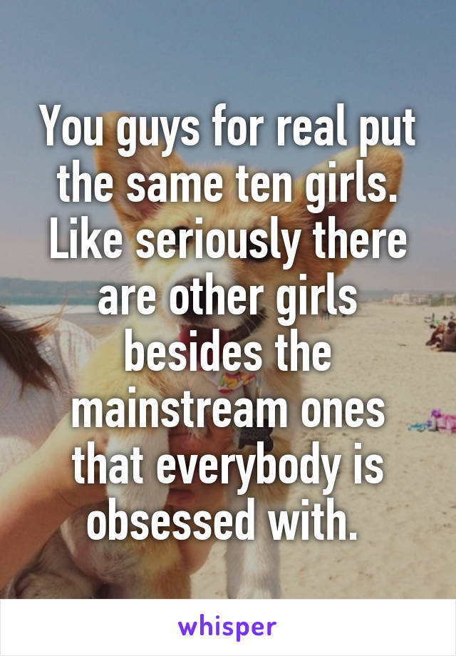 You guys for real put the same ten girls. Like seriously there are other girls besides the mainstream ones that everybody is obsessed with. 