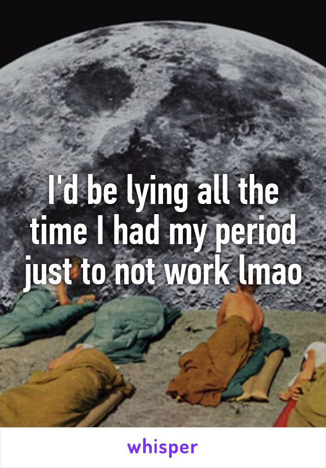 I'd be lying all the time I had my period just to not work lmao