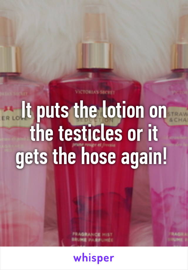 It puts the lotion on the testicles or it gets the hose again! 