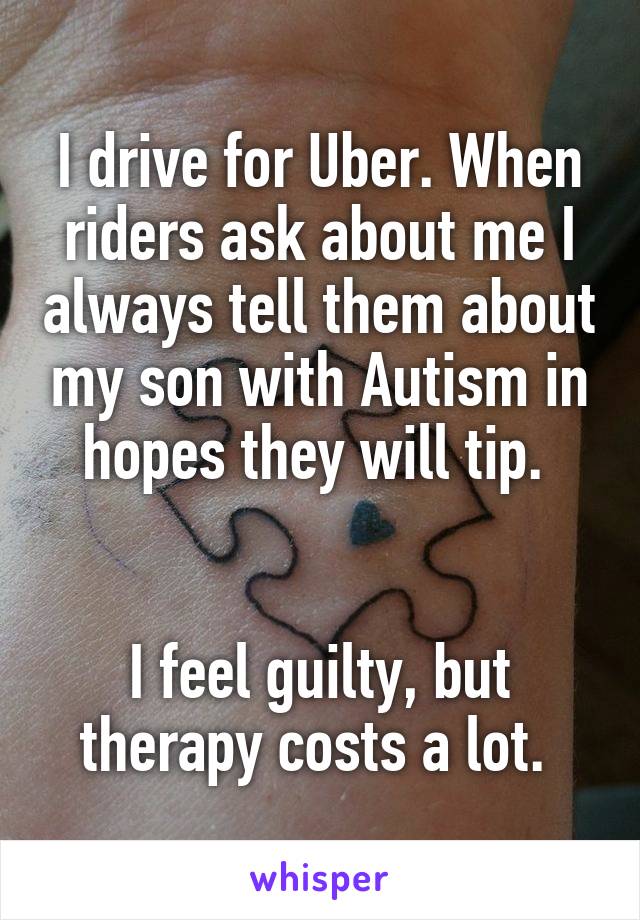 I drive for Uber. When riders ask about me I always tell them about my son with Autism in hopes they will tip. 


I feel guilty, but therapy costs a lot. 