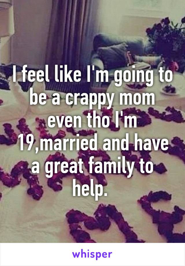 I feel like I'm going to be a crappy mom even tho I'm 19,married and have a great family to help. 