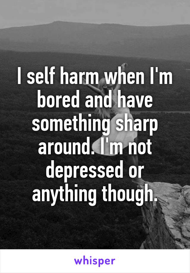 I self harm when I'm bored and have something sharp around. I'm not depressed or anything though.