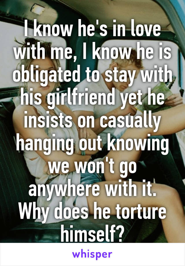 I know he's in love with me, I know he is obligated to stay with his girlfriend yet he insists on casually hanging out knowing we won't go anywhere with it. Why does he torture himself?