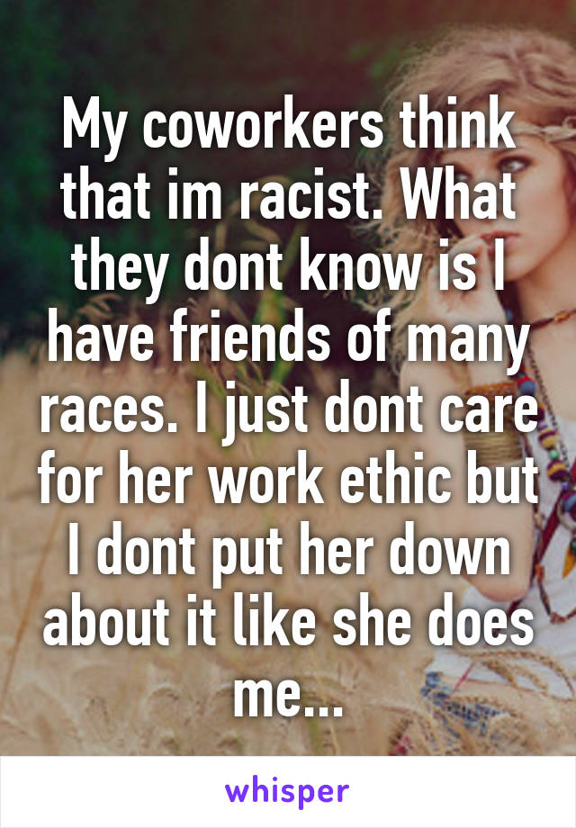 My coworkers think that im racist. What they dont know is I have friends of many races. I just dont care for her work ethic but I dont put her down about it like she does me...