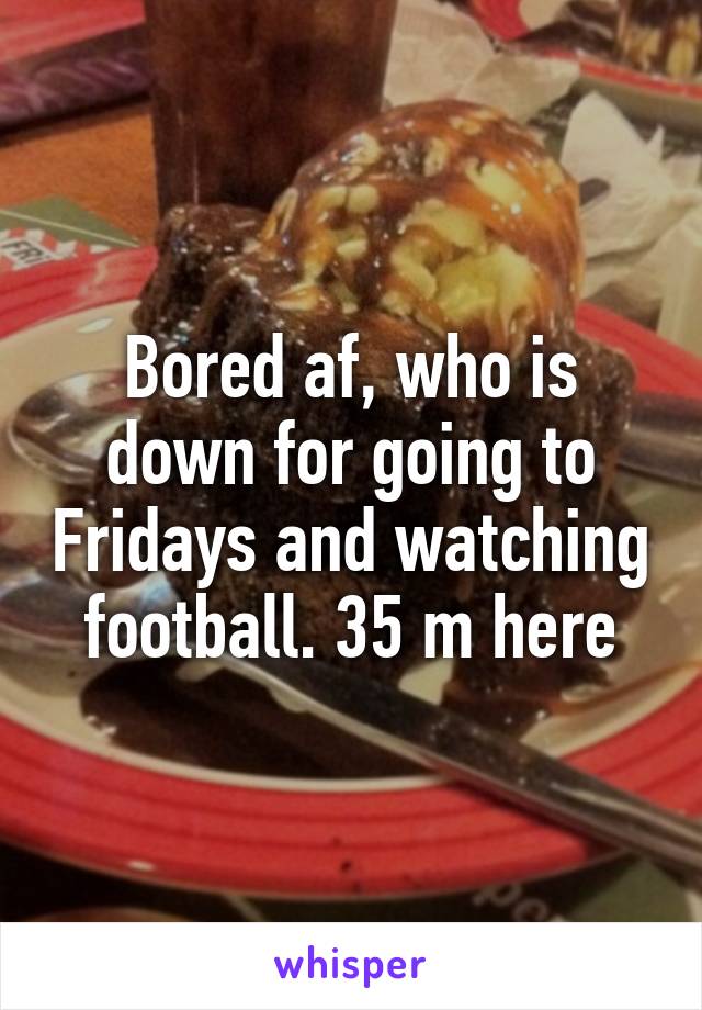 Bored af, who is down for going to Fridays and watching football. 35 m here